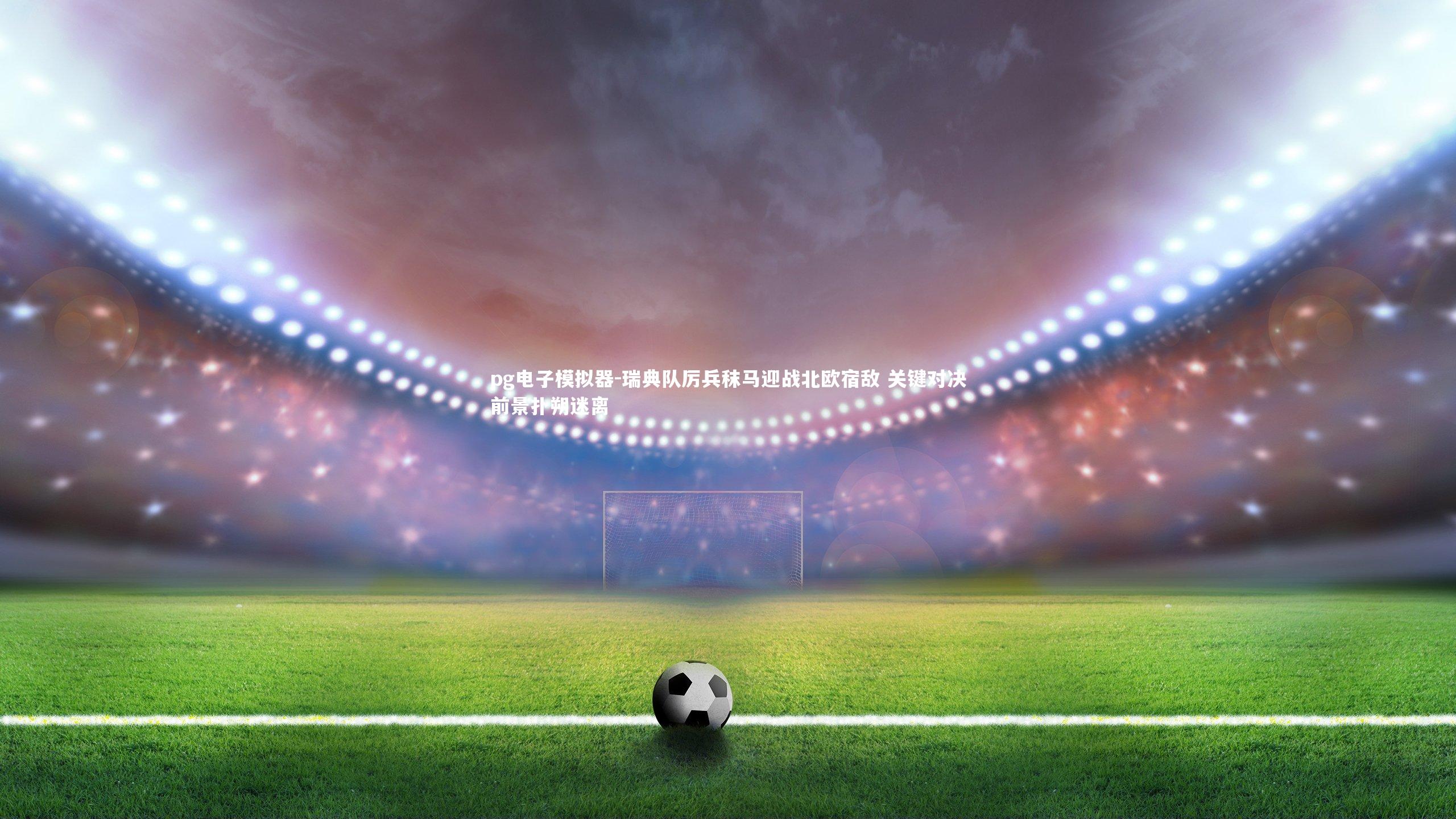 pg电子模拟器-瑞典队厉兵秣马迎战北欧宿敌 关键对决前景扑朔迷离